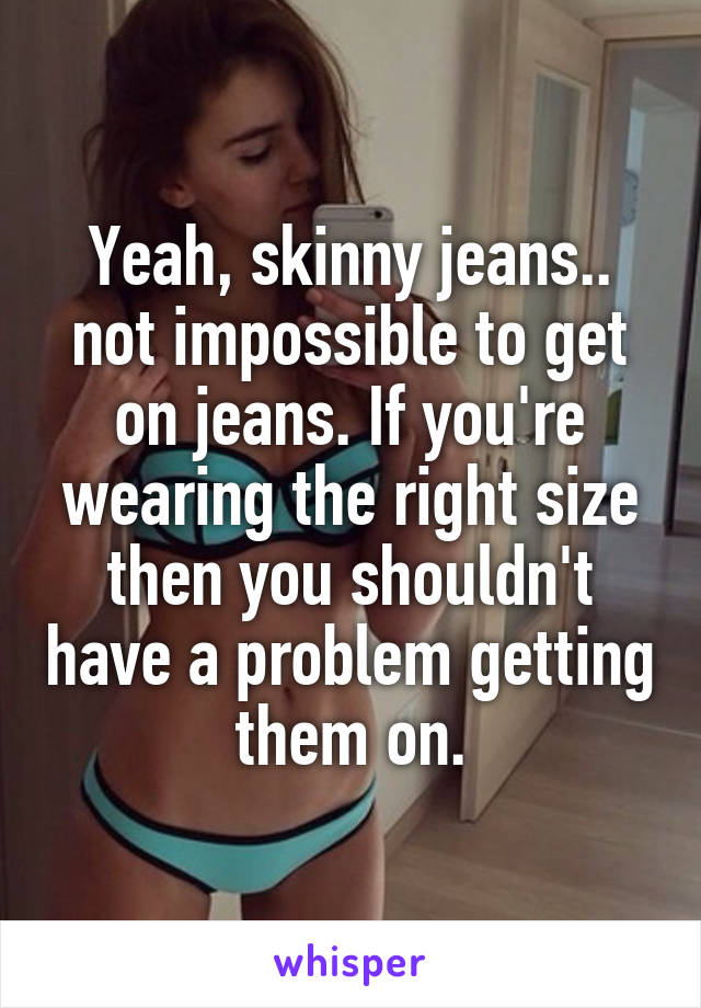 Yeah, skinny jeans.. not impossible to get on jeans. If you're wearing the right size then you shouldn't have a problem getting them on.