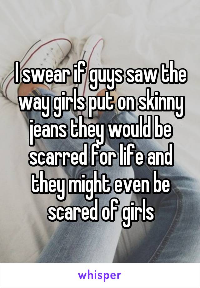 I swear if guys saw the way girls put on skinny jeans they would be scarred for life and they might even be scared of girls
