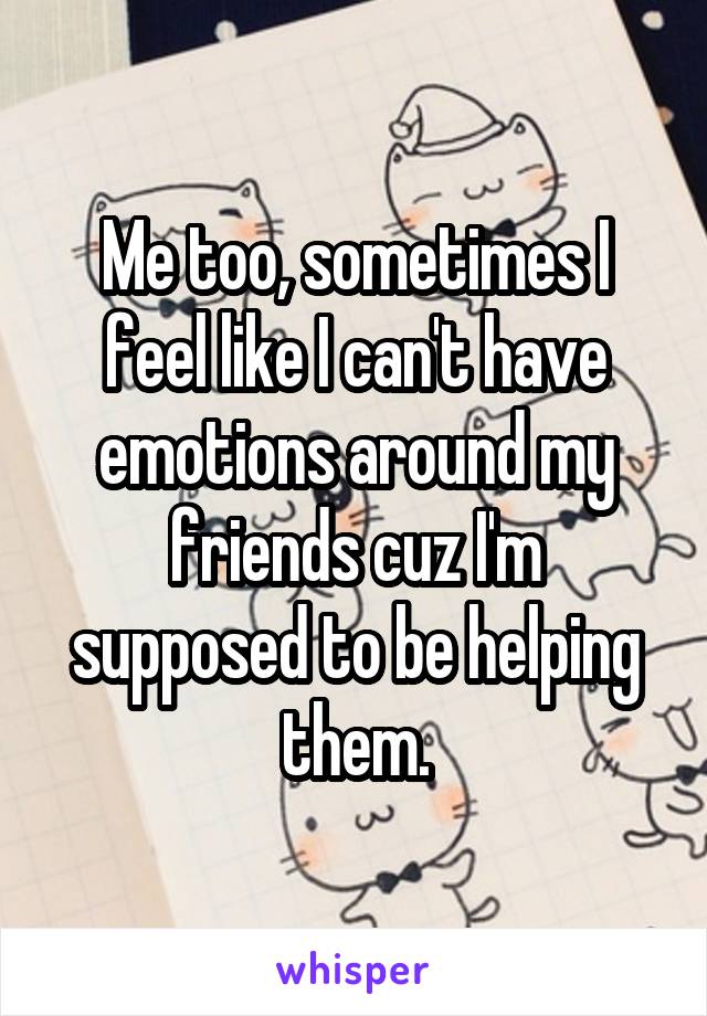 Me too, sometimes I feel like I can't have emotions around my friends cuz I'm supposed to be helping them.