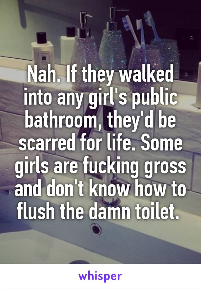 Nah. If they walked into any girl's public bathroom, they'd be scarred for life. Some girls are fucking gross and don't know how to flush the damn toilet. 