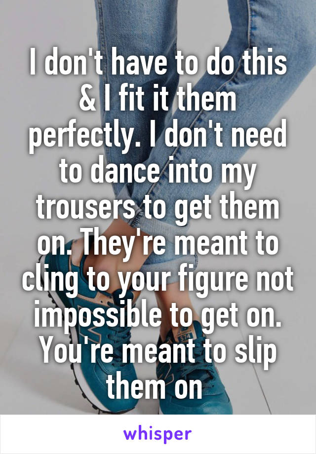 I don't have to do this & I fit it them perfectly. I don't need to dance into my trousers to get them on. They're meant to cling to your figure not impossible to get on. You're meant to slip them on 