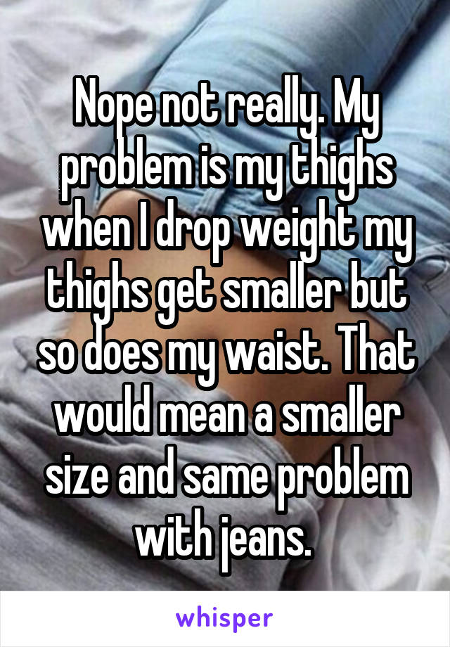 Nope not really. My problem is my thighs when I drop weight my thighs get smaller but so does my waist. That would mean a smaller size and same problem with jeans. 