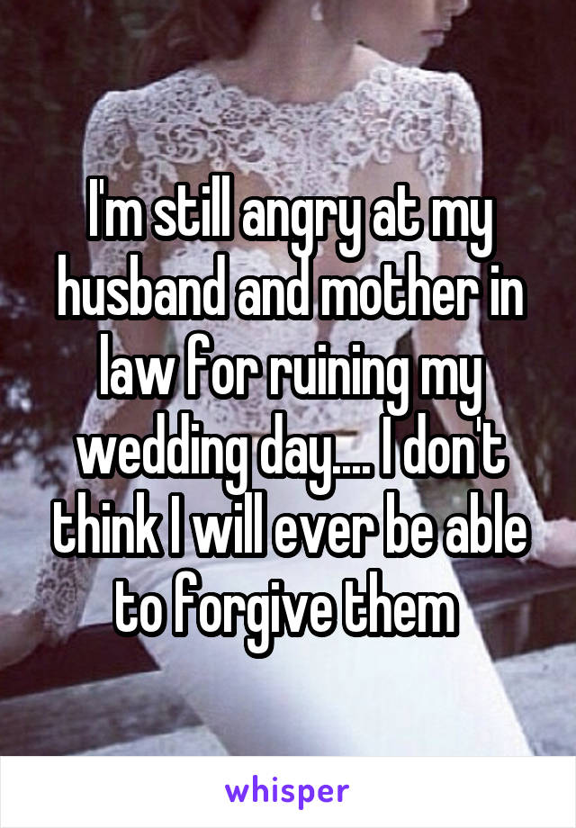 I'm still angry at my husband and mother in law for ruining my wedding day.... I don't think I will ever be able to forgive them 