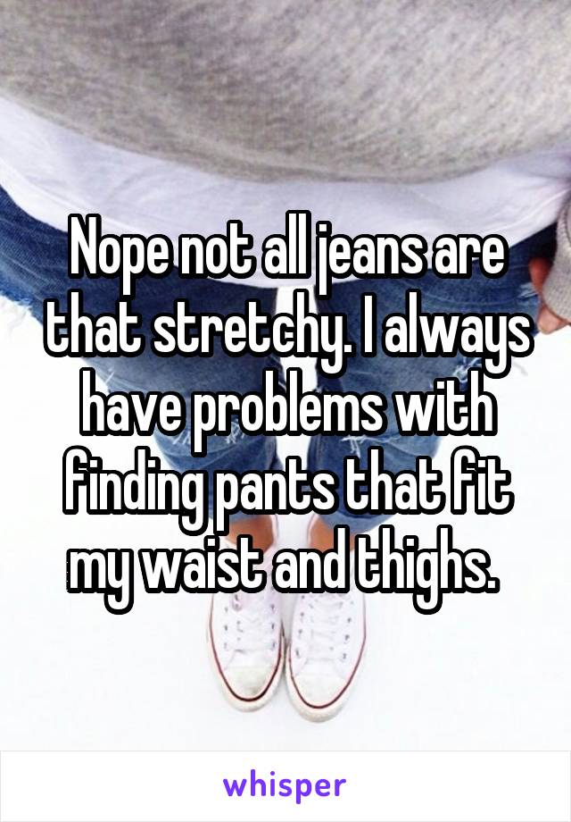 Nope not all jeans are that stretchy. I always have problems with finding pants that fit my waist and thighs. 