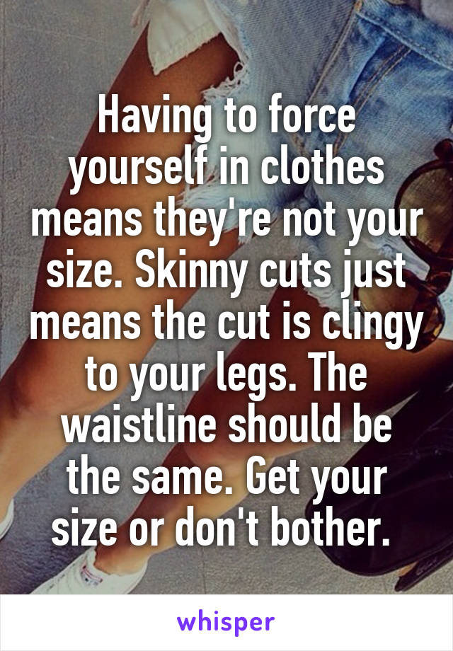 Having to force yourself in clothes means they're not your size. Skinny cuts just means the cut is clingy to your legs. The waistline should be the same. Get your size or don't bother. 