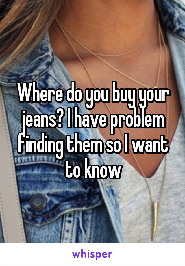 Where do you buy your jeans? I have problem finding them so I want to know