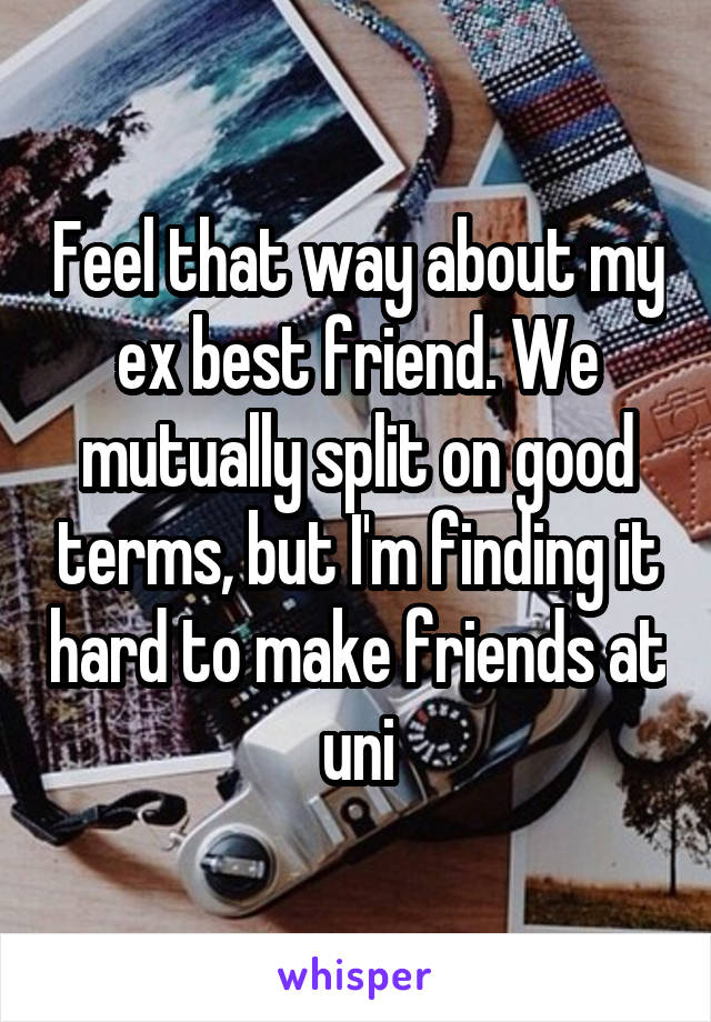 Feel that way about my ex best friend. We mutually split on good terms, but I'm finding it hard to make friends at uni