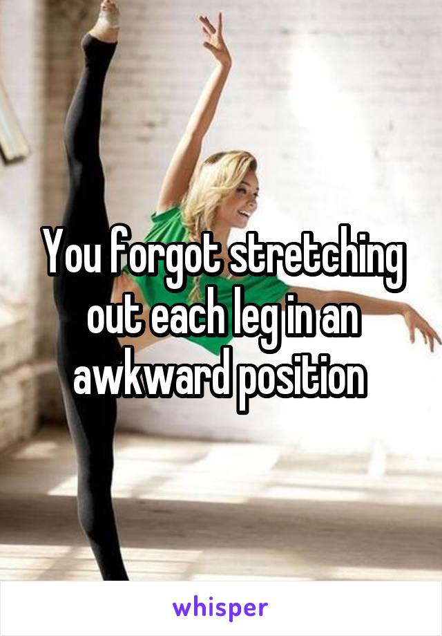 You forgot stretching out each leg in an awkward position 