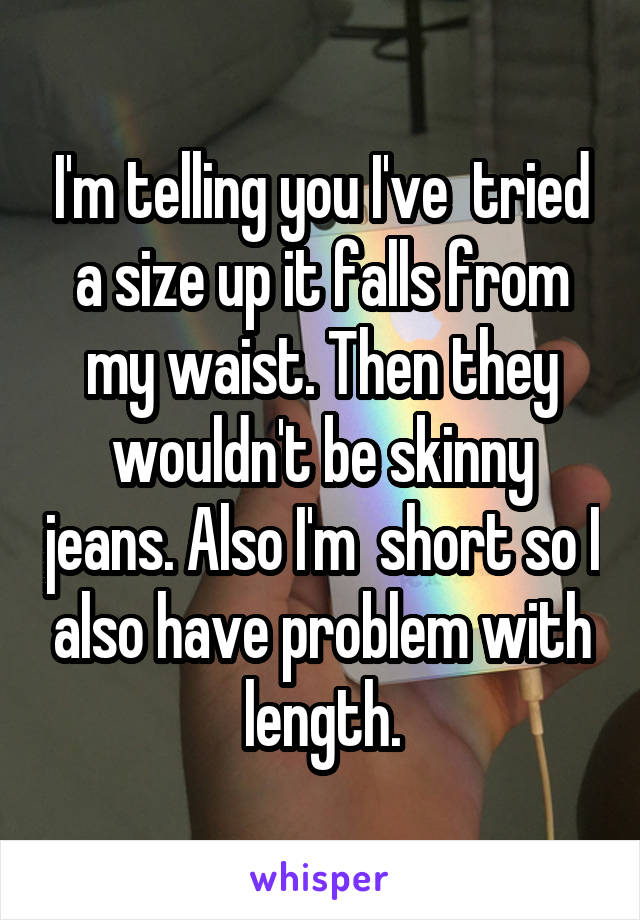 I'm telling you I've  tried a size up it falls from my waist. Then they wouldn't be skinny jeans. Also I'm  short so I also have problem with length.