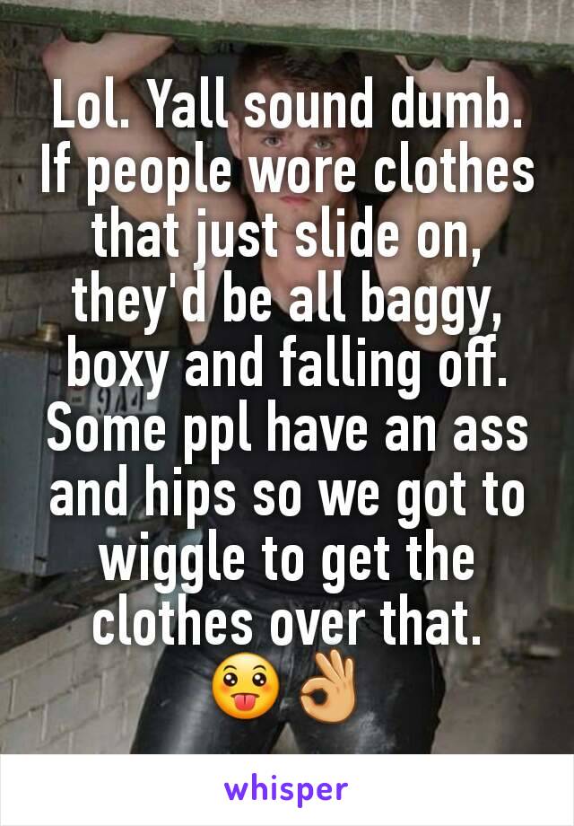 Lol. Yall sound dumb. If people wore clothes that just slide on, they'd be all baggy,  boxy and falling off. Some ppl have an ass and hips so we got to wiggle to get the clothes over that.  😛👌