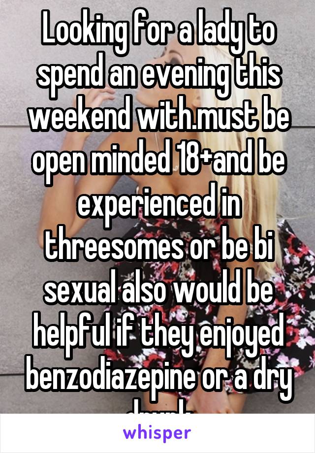 Looking for a lady to spend an evening this weekend with.must be open minded 18+and be experienced in threesomes or be bi sexual also would be helpful if they enjoyed benzodiazepine or a dry drunk