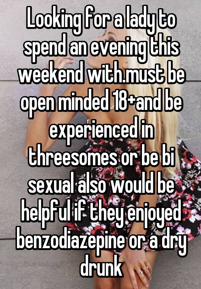 Looking for a lady to spend an evening this weekend with.must be open minded 18+and be experienced in threesomes or be bi sexual also would be helpful if they enjoyed benzodiazepine or a dry drunk