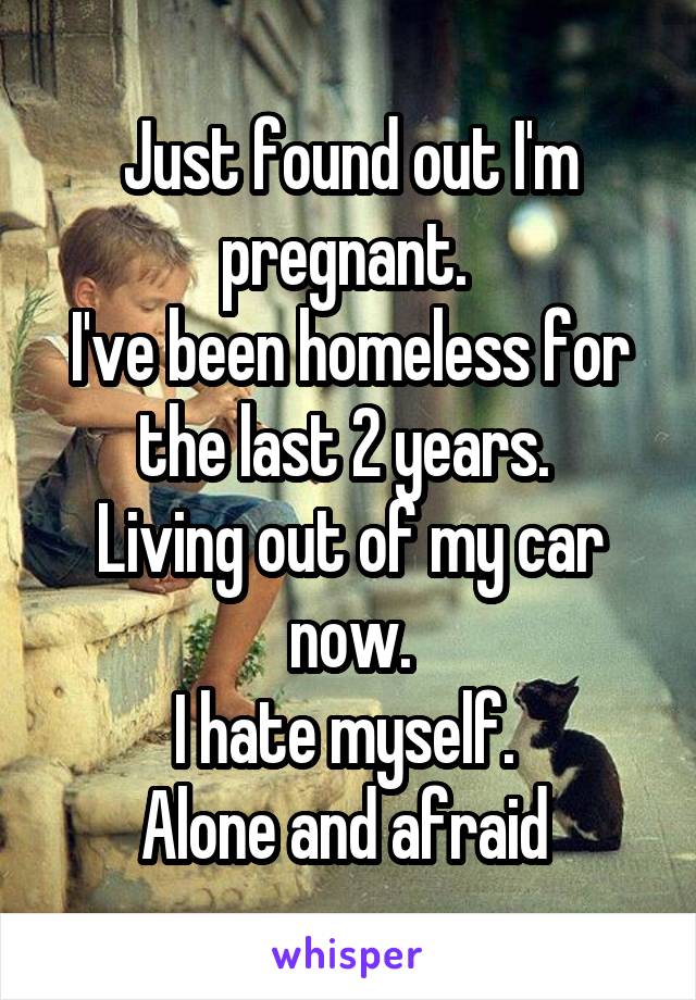 Just found out I'm pregnant. 
I've been homeless for the last 2 years. 
Living out of my car now.
I hate myself. 
Alone and afraid 