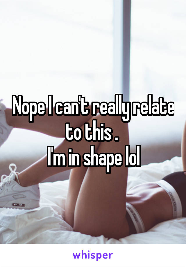 Nope I can't really relate to this . 
I'm in shape lol