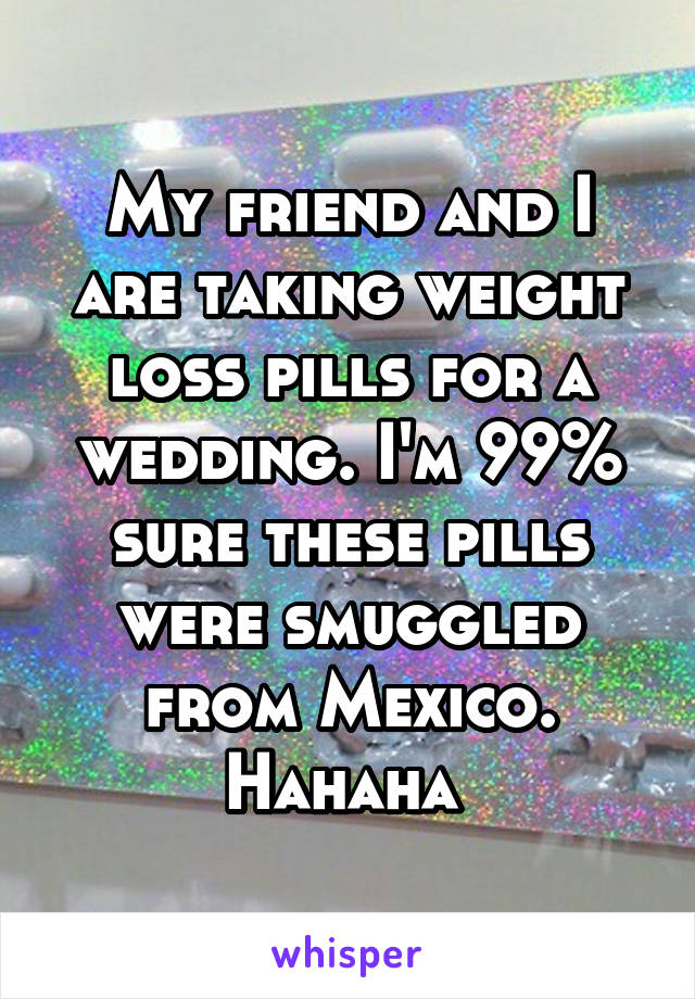 My friend and I are taking weight loss pills for a wedding. I'm 99% sure these pills were smuggled from Mexico. Hahaha 