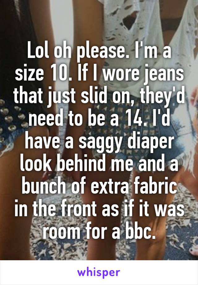Lol oh please. I'm a size 10. If I wore jeans that just slid on, they'd need to be a 14. I'd have a saggy diaper look behind me and a bunch of extra fabric in the front as if it was room for a bbc.