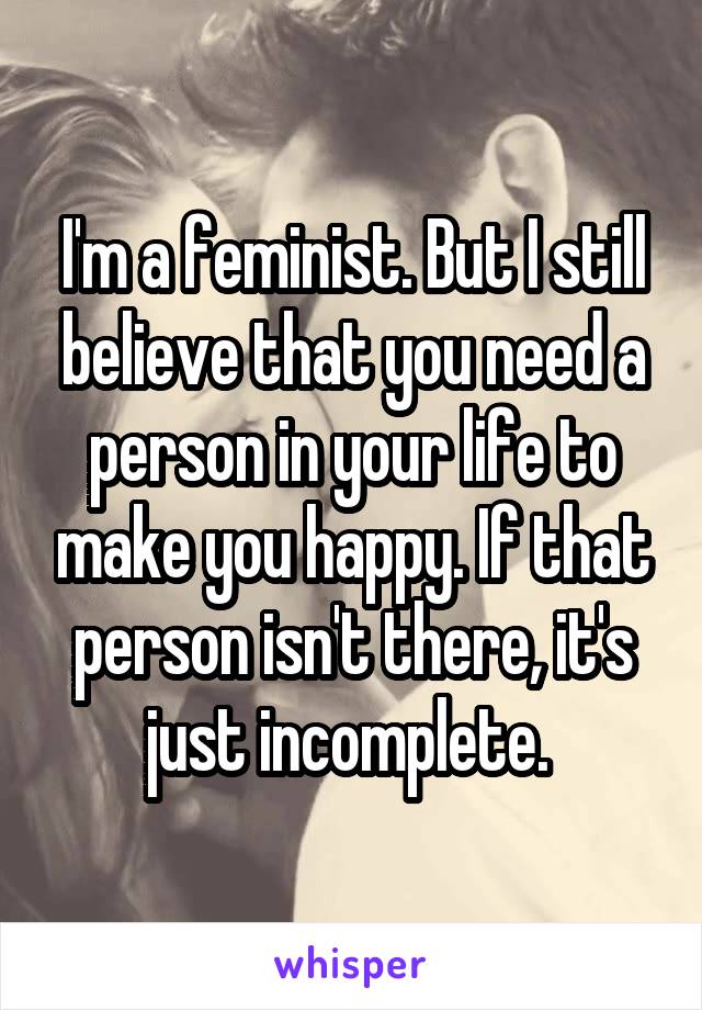 I'm a feminist. But I still believe that you need a person in your life to make you happy. If that person isn't there, it's just incomplete. 