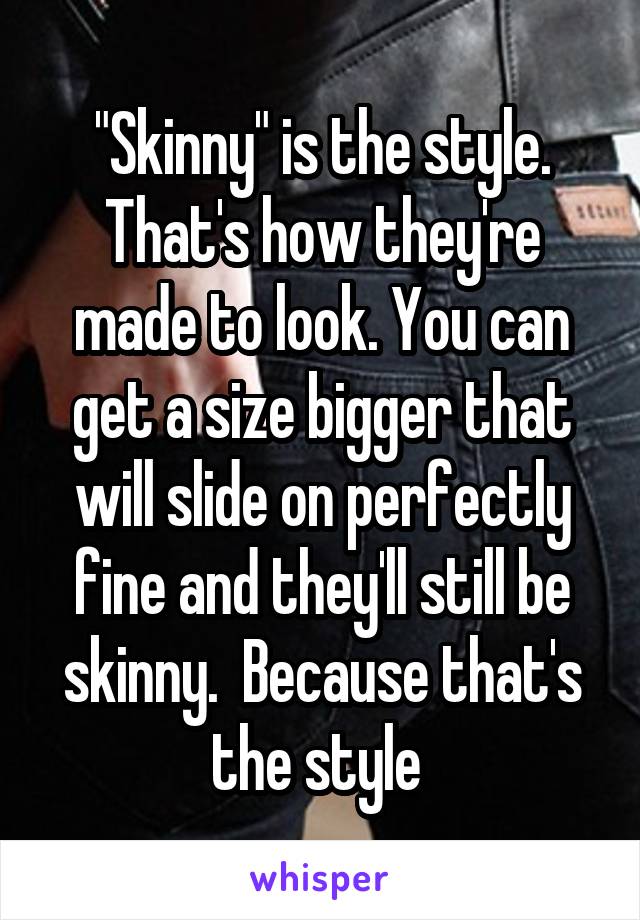 "Skinny" is the style. That's how they're made to look. You can get a size bigger that will slide on perfectly fine and they'll still be skinny.  Because that's the style 
