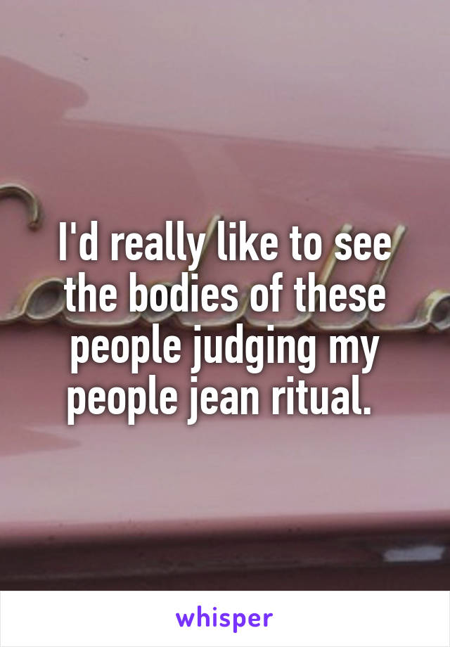 I'd really like to see the bodies of these people judging my people jean ritual. 