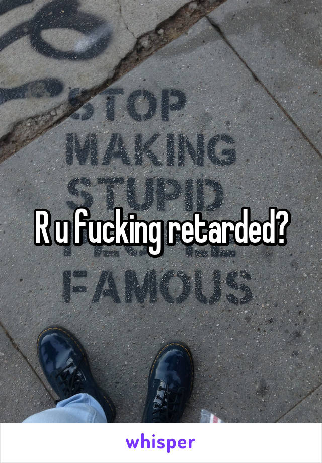 R u fucking retarded?