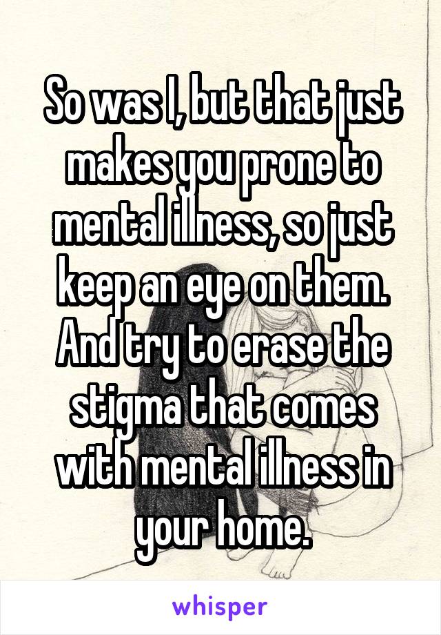 So was I, but that just makes you prone to mental illness, so just keep an eye on them. And try to erase the stigma that comes with mental illness in your home.
