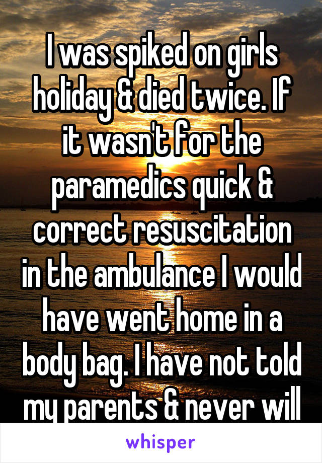 I was spiked on girls holiday & died twice. If it wasn't for the paramedics quick & correct resuscitation in the ambulance I would have went home in a body bag. I have not told my parents & never will