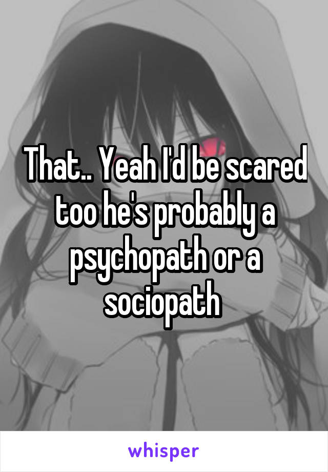 That.. Yeah I'd be scared too he's probably a psychopath or a sociopath 