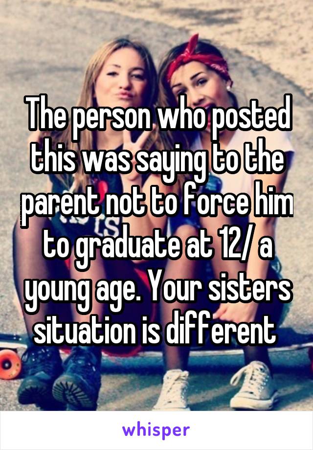 The person who posted this was saying to the parent not to force him to graduate at 12/ a young age. Your sisters situation is different 