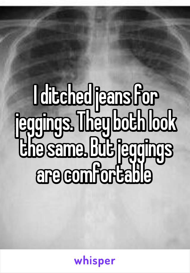 I ditched jeans for jeggings. They both look the same. But jeggings are comfortable 