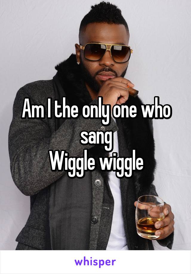 Am I the only one who sang
Wiggle wiggle