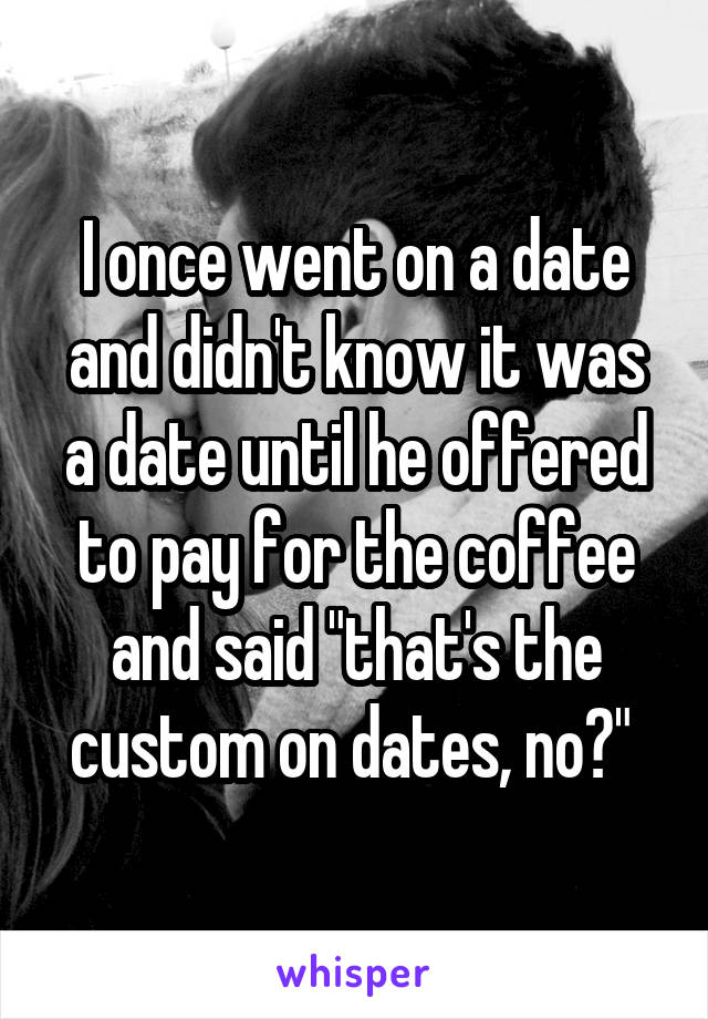 I once went on a date and didn't know it was a date until he offered to pay for the coffee and said "that's the custom on dates, no?" 