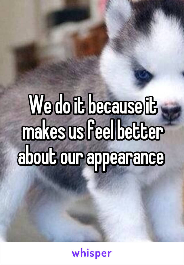 We do it because it makes us feel better about our appearance 