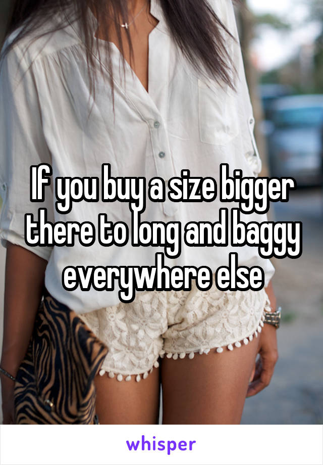 If you buy a size bigger there to long and baggy everywhere else