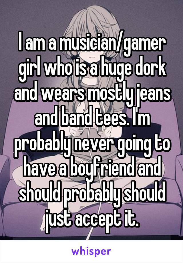 I am a musician/gamer girl who is a huge dork and wears mostly jeans and band tees. I'm probably never going to have a boyfriend and should probably should just accept it.