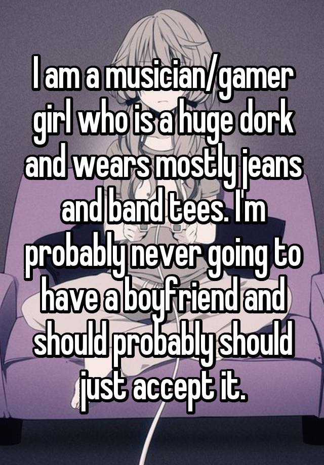 I am a musician/gamer girl who is a huge dork and wears mostly jeans and band tees. I'm probably never going to have a boyfriend and should probably should just accept it.