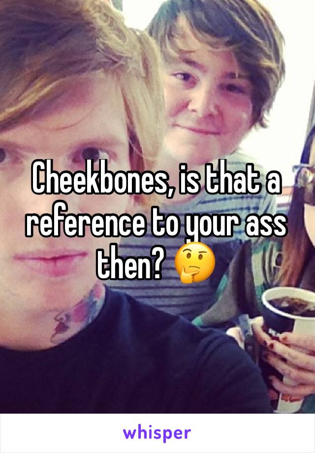 Cheekbones, is that a reference to your ass then? 🤔