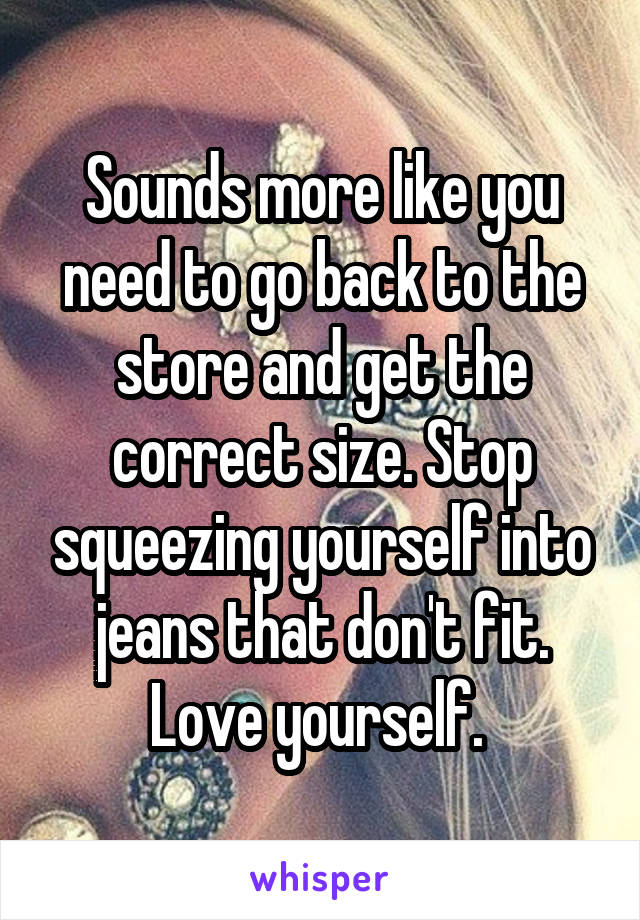 Sounds more like you need to go back to the store and get the correct size. Stop squeezing yourself into jeans that don't fit. Love yourself. 