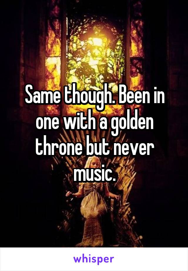 Same though. Been in one with a golden throne but never music.