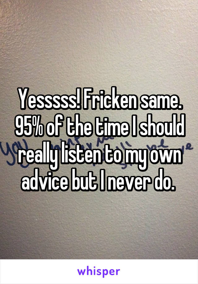 Yesssss! Fricken same. 95% of the time I should really listen to my own advice but I never do. 