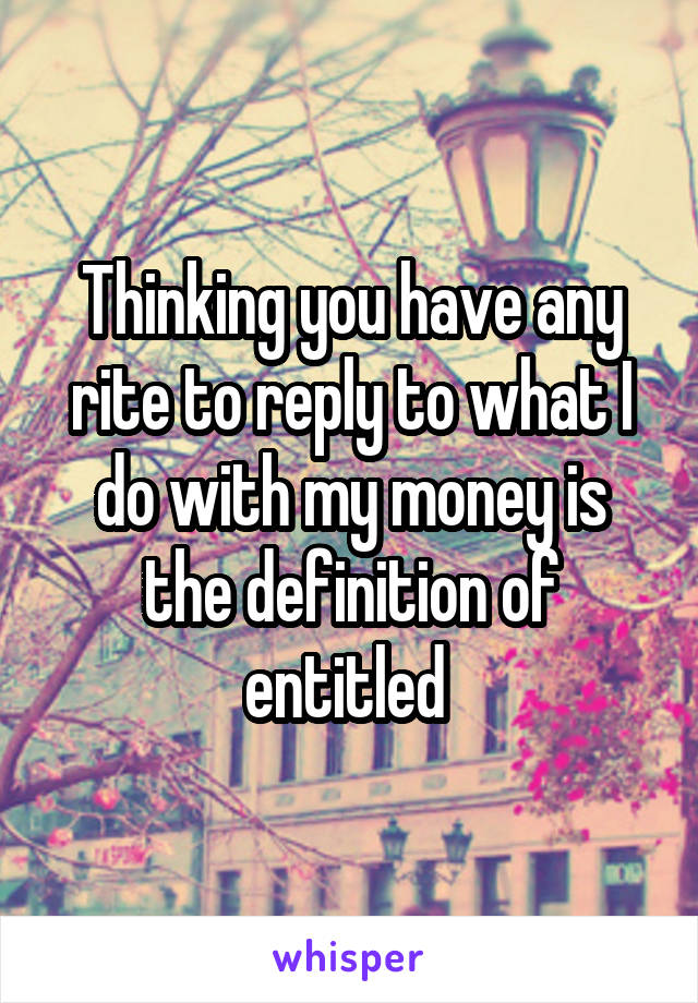 Thinking you have any rite to reply to what I do with my money is the definition of entitled 