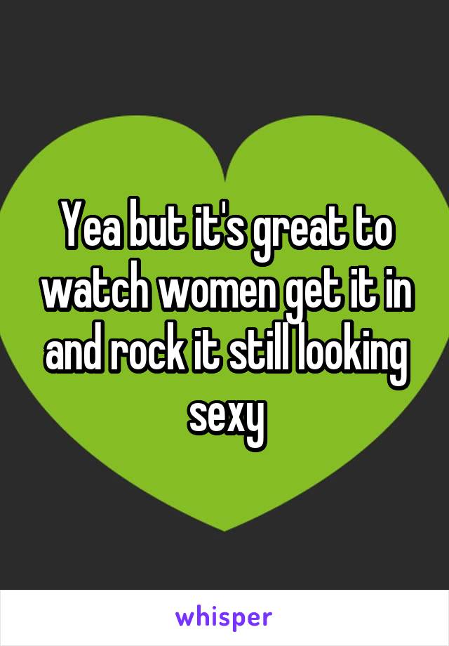 Yea but it's great to watch women get it in and rock it still looking sexy