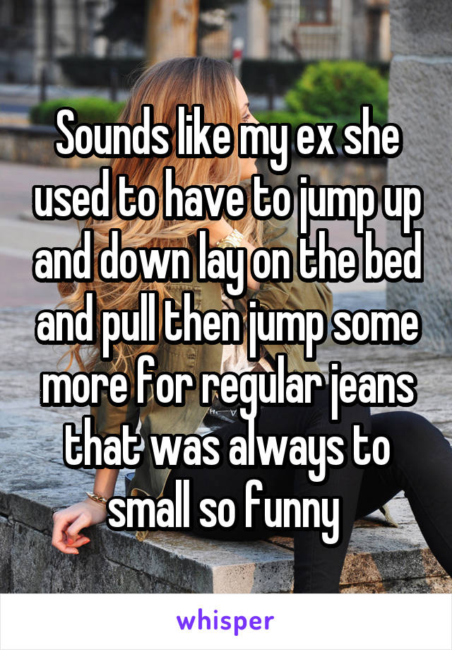 Sounds like my ex she used to have to jump up and down lay on the bed and pull then jump some more for regular jeans that was always to small so funny 