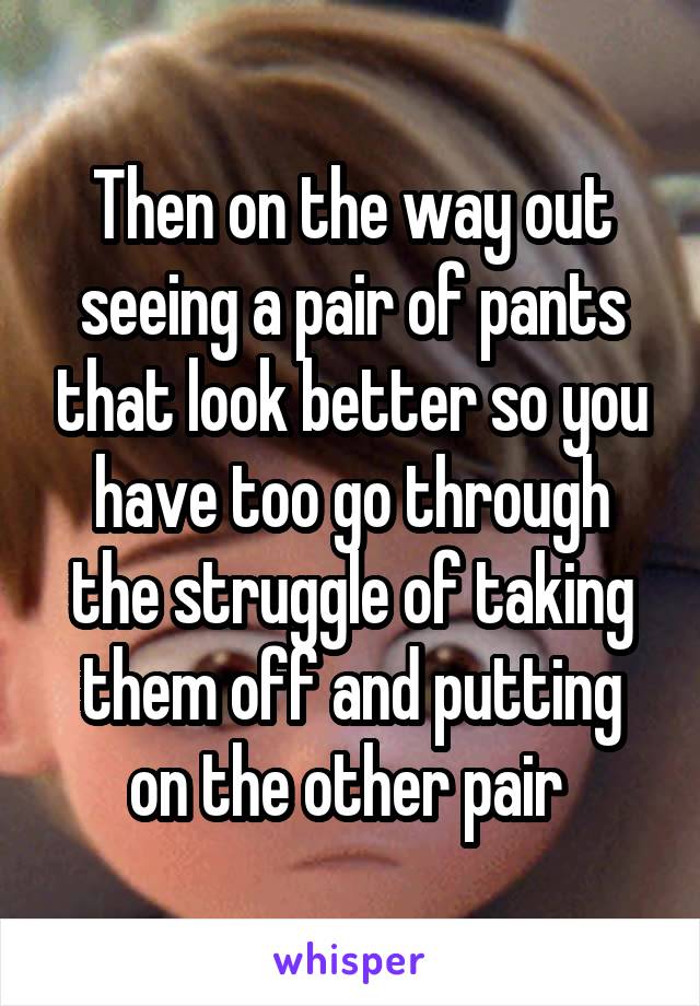 Then on the way out seeing a pair of pants that look better so you have too go through the struggle of taking them off and putting on the other pair 