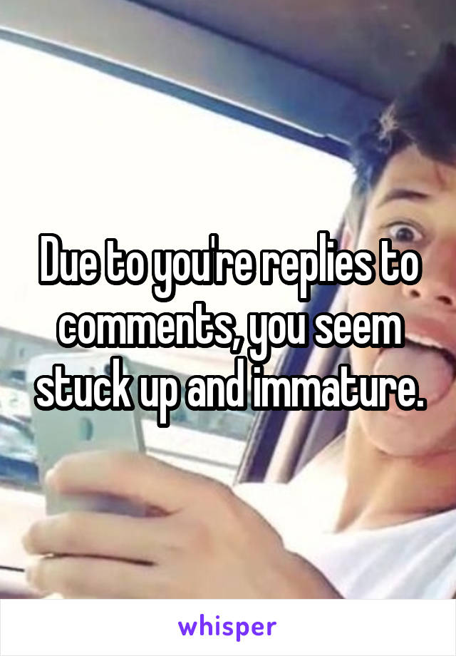 Due to you're replies to comments, you seem stuck up and immature.