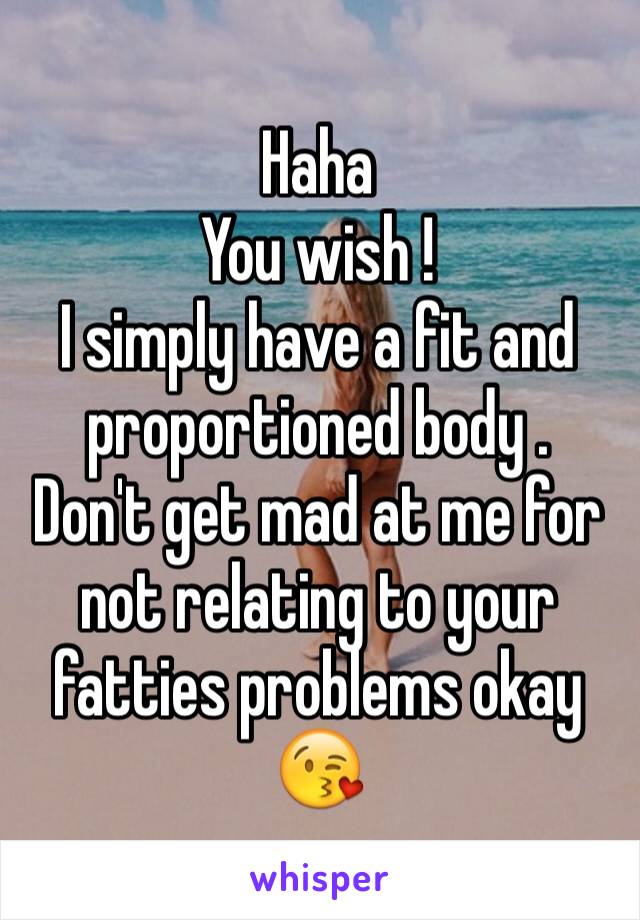 Haha 
You wish ! 
I simply have a fit and proportioned body . 
Don't get mad at me for not relating to your fatties problems okay 
😘