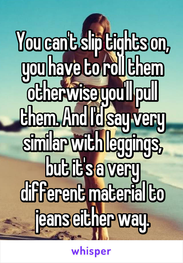 You can't slip tights on, you have to roll them otherwise you'll pull them. And I'd say very similar with leggings, but it's a very different material to jeans either way.