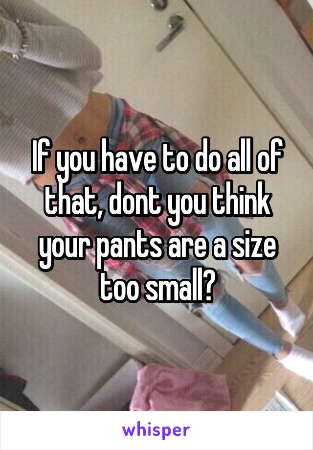 If you have to do all of that, dont you think your pants are a size too small?