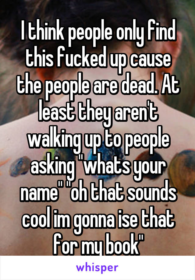 I think people only find this fucked up cause the people are dead. At least they aren't walking up to people asking "whats your name" "oh that sounds cool im gonna ise that for my book"