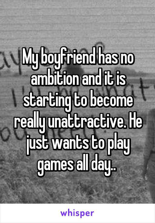 My boyfriend has no ambition and it is starting to become really unattractive. He just wants to play games all day.. 