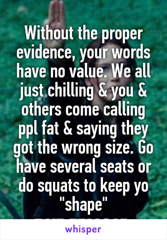 Without the proper evidence, your words have no value. We all just chilling & you & others come calling ppl fat & saying they got the wrong size. Go have several seats or do squats to keep yo "shape"